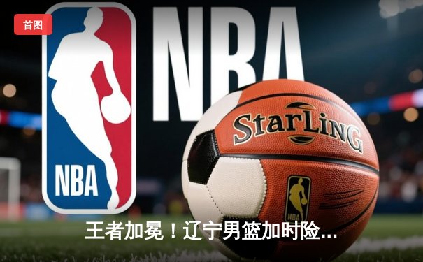 王者加冕！辽宁男篮加时险胜新疆 总决赛4-0横扫夺队史第四冠