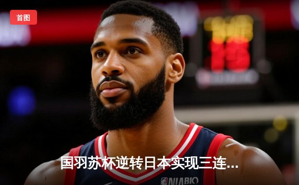 国羽苏杯逆转日本实现三连冠，石宇奇陈雨菲单打救主