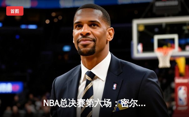 NBA总决赛第六场：密尔沃基雄鹿逆转夺冠，字母哥狂砍50分创历史